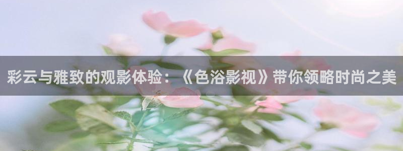驰策影院2023：彩云与雅致的观影体验：《色浴影视》带你领略时尚之美